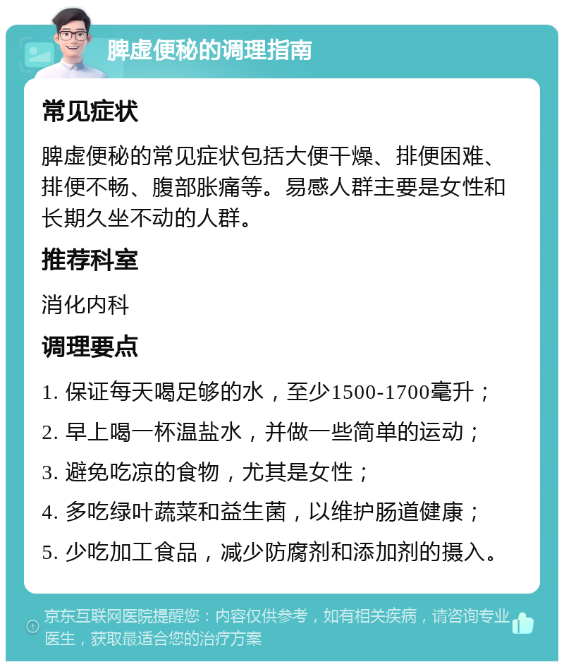 脾虚便秘的调理指南 常见症状 脾虚便秘的常见症状包括大便干燥、排便困难、排便不畅、腹部胀痛等。易感人群主要是女性和长期久坐不动的人群。 推荐科室 消化内科 调理要点 1. 保证每天喝足够的水，至少1500-1700毫升； 2. 早上喝一杯温盐水，并做一些简单的运动； 3. 避免吃凉的食物，尤其是女性； 4. 多吃绿叶蔬菜和益生菌，以维护肠道健康； 5. 少吃加工食品，减少防腐剂和添加剂的摄入。