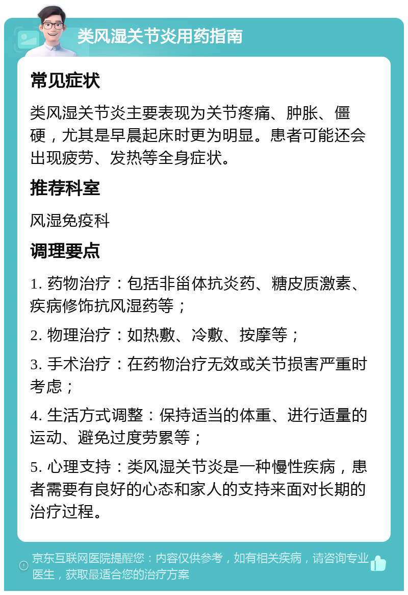 类风湿关节炎用药指南 常见症状 类风湿关节炎主要表现为关节疼痛、肿胀、僵硬，尤其是早晨起床时更为明显。患者可能还会出现疲劳、发热等全身症状。 推荐科室 风湿免疫科 调理要点 1. 药物治疗：包括非甾体抗炎药、糖皮质激素、疾病修饰抗风湿药等； 2. 物理治疗：如热敷、冷敷、按摩等； 3. 手术治疗：在药物治疗无效或关节损害严重时考虑； 4. 生活方式调整：保持适当的体重、进行适量的运动、避免过度劳累等； 5. 心理支持：类风湿关节炎是一种慢性疾病，患者需要有良好的心态和家人的支持来面对长期的治疗过程。