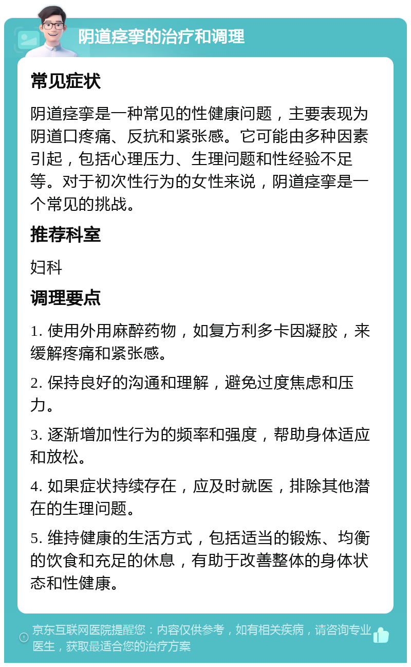 阴道痉挛的治疗和调理 常见症状 阴道痉挛是一种常见的性健康问题，主要表现为阴道口疼痛、反抗和紧张感。它可能由多种因素引起，包括心理压力、生理问题和性经验不足等。对于初次性行为的女性来说，阴道痉挛是一个常见的挑战。 推荐科室 妇科 调理要点 1. 使用外用麻醉药物，如复方利多卡因凝胶，来缓解疼痛和紧张感。 2. 保持良好的沟通和理解，避免过度焦虑和压力。 3. 逐渐增加性行为的频率和强度，帮助身体适应和放松。 4. 如果症状持续存在，应及时就医，排除其他潜在的生理问题。 5. 维持健康的生活方式，包括适当的锻炼、均衡的饮食和充足的休息，有助于改善整体的身体状态和性健康。