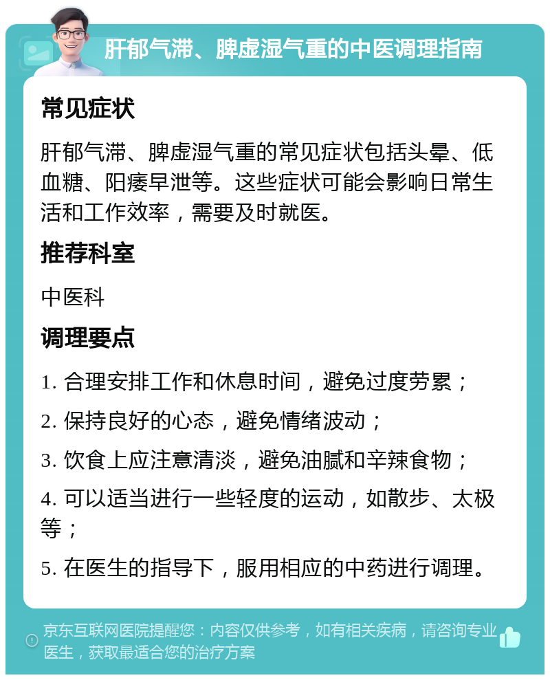 肝郁气滞、脾虚湿气重的中医调理指南 常见症状 肝郁气滞、脾虚湿气重的常见症状包括头晕、低血糖、阳痿早泄等。这些症状可能会影响日常生活和工作效率，需要及时就医。 推荐科室 中医科 调理要点 1. 合理安排工作和休息时间，避免过度劳累； 2. 保持良好的心态，避免情绪波动； 3. 饮食上应注意清淡，避免油腻和辛辣食物； 4. 可以适当进行一些轻度的运动，如散步、太极等； 5. 在医生的指导下，服用相应的中药进行调理。