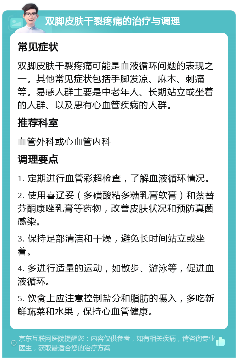 双脚皮肤干裂疼痛的治疗与调理 常见症状 双脚皮肤干裂疼痛可能是血液循环问题的表现之一。其他常见症状包括手脚发凉、麻木、刺痛等。易感人群主要是中老年人、长期站立或坐着的人群、以及患有心血管疾病的人群。 推荐科室 血管外科或心血管内科 调理要点 1. 定期进行血管彩超检查，了解血液循环情况。 2. 使用喜辽妥（多磺酸粘多糖乳膏软膏）和萘替芬酮康唑乳膏等药物，改善皮肤状况和预防真菌感染。 3. 保持足部清洁和干燥，避免长时间站立或坐着。 4. 多进行适量的运动，如散步、游泳等，促进血液循环。 5. 饮食上应注意控制盐分和脂肪的摄入，多吃新鲜蔬菜和水果，保持心血管健康。