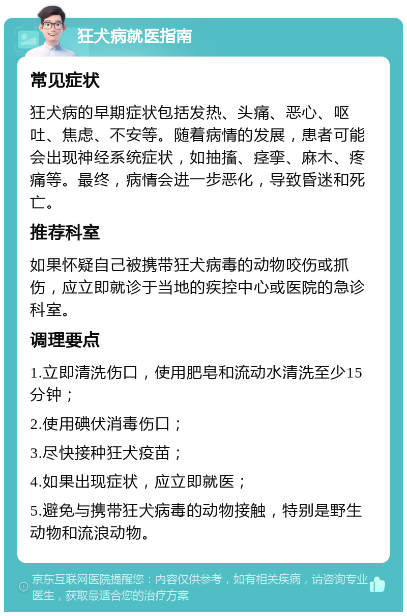 狂犬病就医指南 常见症状 狂犬病的早期症状包括发热、头痛、恶心、呕吐、焦虑、不安等。随着病情的发展，患者可能会出现神经系统症状，如抽搐、痉挛、麻木、疼痛等。最终，病情会进一步恶化，导致昏迷和死亡。 推荐科室 如果怀疑自己被携带狂犬病毒的动物咬伤或抓伤，应立即就诊于当地的疾控中心或医院的急诊科室。 调理要点 1.立即清洗伤口，使用肥皂和流动水清洗至少15分钟； 2.使用碘伏消毒伤口； 3.尽快接种狂犬疫苗； 4.如果出现症状，应立即就医； 5.避免与携带狂犬病毒的动物接触，特别是野生动物和流浪动物。