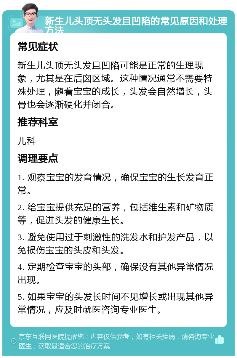 新生儿头顶无头发且凹陷的常见原因和处理方法 常见症状 新生儿头顶无头发且凹陷可能是正常的生理现象，尤其是在后囟区域。这种情况通常不需要特殊处理，随着宝宝的成长，头发会自然增长，头骨也会逐渐硬化并闭合。 推荐科室 儿科 调理要点 1. 观察宝宝的发育情况，确保宝宝的生长发育正常。 2. 给宝宝提供充足的营养，包括维生素和矿物质等，促进头发的健康生长。 3. 避免使用过于刺激性的洗发水和护发产品，以免损伤宝宝的头皮和头发。 4. 定期检查宝宝的头部，确保没有其他异常情况出现。 5. 如果宝宝的头发长时间不见增长或出现其他异常情况，应及时就医咨询专业医生。