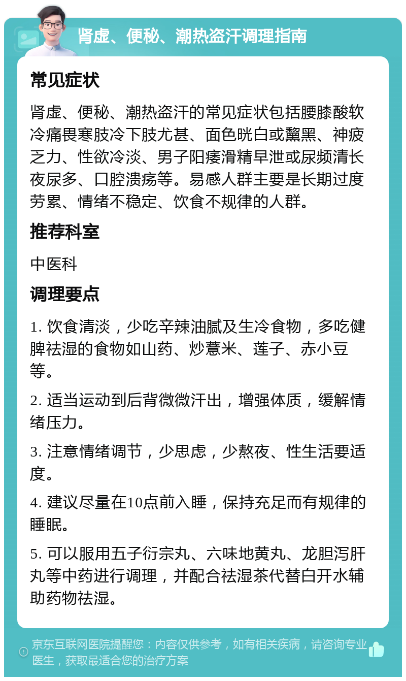 肾虚、便秘、潮热盗汗调理指南 常见症状 肾虚、便秘、潮热盗汗的常见症状包括腰膝酸软冷痛畏寒肢冷下肢尤甚、面色晄白或黧黑、神疲乏力、性欲冷淡、男子阳痿滑精早泄或尿频清长夜尿多、口腔溃疡等。易感人群主要是长期过度劳累、情绪不稳定、饮食不规律的人群。 推荐科室 中医科 调理要点 1. 饮食清淡，少吃辛辣油腻及生冷食物，多吃健脾祛湿的食物如山药、炒薏米、莲子、赤小豆等。 2. 适当运动到后背微微汗出，增强体质，缓解情绪压力。 3. 注意情绪调节，少思虑，少熬夜、性生活要适度。 4. 建议尽量在10点前入睡，保持充足而有规律的睡眠。 5. 可以服用五子衍宗丸、六味地黄丸、龙胆泻肝丸等中药进行调理，并配合祛湿茶代替白开水辅助药物祛湿。