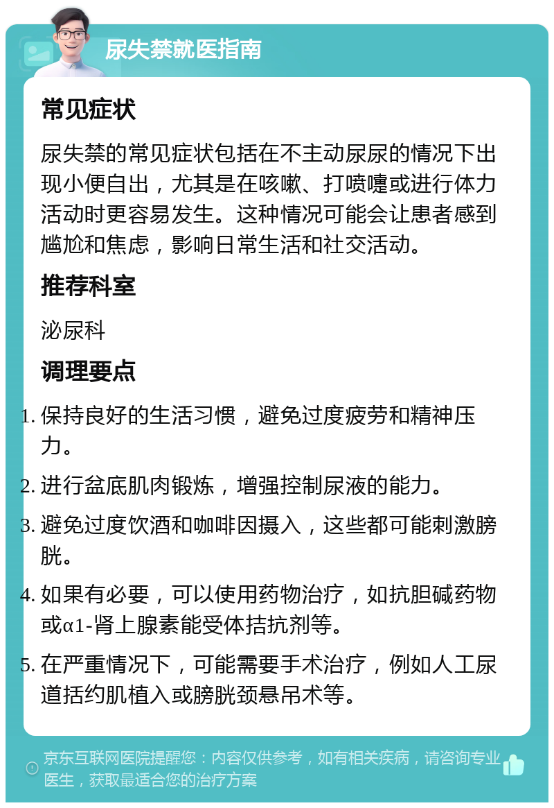 尿失禁就医指南 常见症状 尿失禁的常见症状包括在不主动尿尿的情况下出现小便自出，尤其是在咳嗽、打喷嚏或进行体力活动时更容易发生。这种情况可能会让患者感到尴尬和焦虑，影响日常生活和社交活动。 推荐科室 泌尿科 调理要点 保持良好的生活习惯，避免过度疲劳和精神压力。 进行盆底肌肉锻炼，增强控制尿液的能力。 避免过度饮酒和咖啡因摄入，这些都可能刺激膀胱。 如果有必要，可以使用药物治疗，如抗胆碱药物或α1-肾上腺素能受体拮抗剂等。 在严重情况下，可能需要手术治疗，例如人工尿道括约肌植入或膀胱颈悬吊术等。