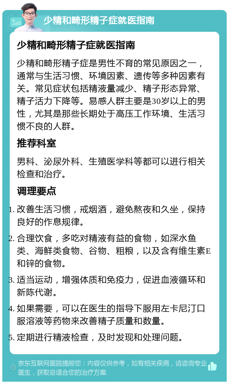 少精和畸形精子症就医指南 少精和畸形精子症就医指南 少精和畸形精子症是男性不育的常见原因之一，通常与生活习惯、环境因素、遗传等多种因素有关。常见症状包括精液量减少、精子形态异常、精子活力下降等。易感人群主要是30岁以上的男性，尤其是那些长期处于高压工作环境、生活习惯不良的人群。 推荐科室 男科、泌尿外科、生殖医学科等都可以进行相关检查和治疗。 调理要点 改善生活习惯，戒烟酒，避免熬夜和久坐，保持良好的作息规律。 合理饮食，多吃对精液有益的食物，如深水鱼类、海鲜类食物、谷物、粗粮，以及含有维生素E和锌的食物。 适当运动，增强体质和免疫力，促进血液循环和新陈代谢。 如果需要，可以在医生的指导下服用左卡尼汀口服溶液等药物来改善精子质量和数量。 定期进行精液检查，及时发现和处理问题。