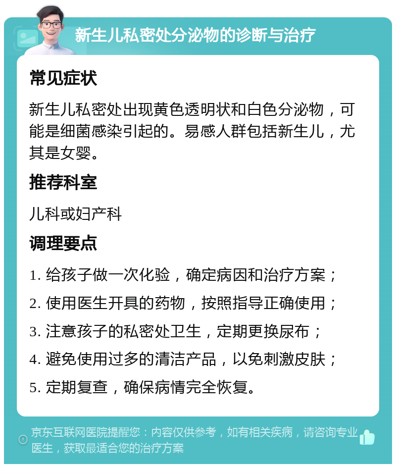 新生儿私密处分泌物的诊断与治疗 常见症状 新生儿私密处出现黄色透明状和白色分泌物，可能是细菌感染引起的。易感人群包括新生儿，尤其是女婴。 推荐科室 儿科或妇产科 调理要点 1. 给孩子做一次化验，确定病因和治疗方案； 2. 使用医生开具的药物，按照指导正确使用； 3. 注意孩子的私密处卫生，定期更换尿布； 4. 避免使用过多的清洁产品，以免刺激皮肤； 5. 定期复查，确保病情完全恢复。