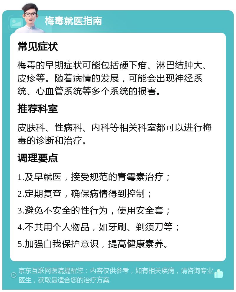 梅毒就医指南 常见症状 梅毒的早期症状可能包括硬下疳、淋巴结肿大、皮疹等。随着病情的发展，可能会出现神经系统、心血管系统等多个系统的损害。 推荐科室 皮肤科、性病科、内科等相关科室都可以进行梅毒的诊断和治疗。 调理要点 1.及早就医，接受规范的青霉素治疗； 2.定期复查，确保病情得到控制； 3.避免不安全的性行为，使用安全套； 4.不共用个人物品，如牙刷、剃须刀等； 5.加强自我保护意识，提高健康素养。