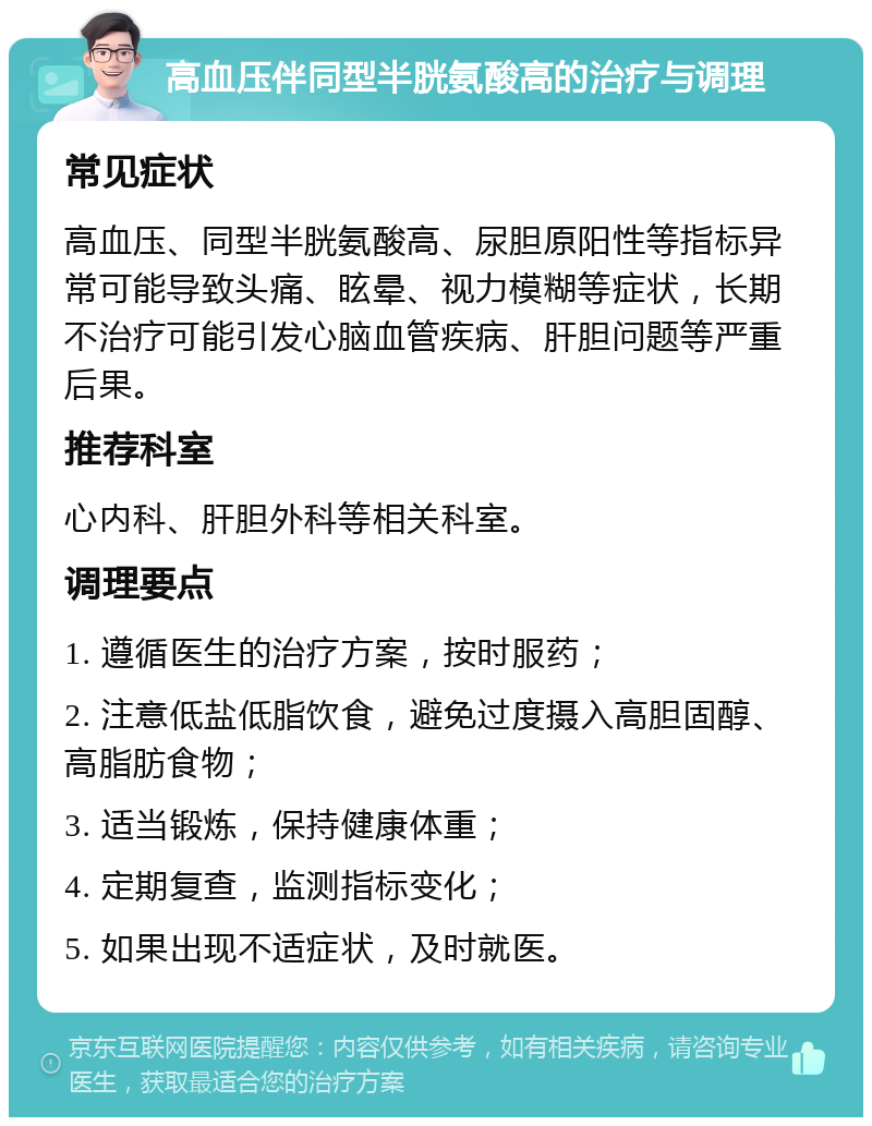 高血压伴同型半胱氨酸高的治疗与调理 常见症状 高血压、同型半胱氨酸高、尿胆原阳性等指标异常可能导致头痛、眩晕、视力模糊等症状，长期不治疗可能引发心脑血管疾病、肝胆问题等严重后果。 推荐科室 心内科、肝胆外科等相关科室。 调理要点 1. 遵循医生的治疗方案，按时服药； 2. 注意低盐低脂饮食，避免过度摄入高胆固醇、高脂肪食物； 3. 适当锻炼，保持健康体重； 4. 定期复查，监测指标变化； 5. 如果出现不适症状，及时就医。