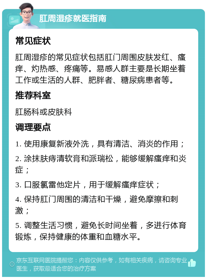 肛周湿疹就医指南 常见症状 肛周湿疹的常见症状包括肛门周围皮肤发红、瘙痒、灼热感、疼痛等。易感人群主要是长期坐着工作或生活的人群、肥胖者、糖尿病患者等。 推荐科室 肛肠科或皮肤科 调理要点 1. 使用康复新液外洗，具有清洁、消炎的作用； 2. 涂抹肤痔清软膏和派瑞松，能够缓解瘙痒和炎症； 3. 口服氯雷他定片，用于缓解瘙痒症状； 4. 保持肛门周围的清洁和干燥，避免摩擦和刺激； 5. 调整生活习惯，避免长时间坐着，多进行体育锻炼，保持健康的体重和血糖水平。