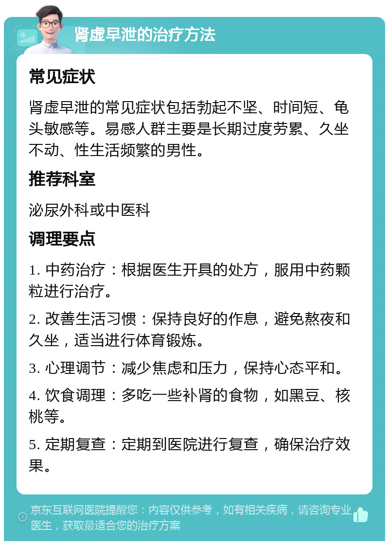 肾虚早泄的治疗方法 常见症状 肾虚早泄的常见症状包括勃起不坚、时间短、龟头敏感等。易感人群主要是长期过度劳累、久坐不动、性生活频繁的男性。 推荐科室 泌尿外科或中医科 调理要点 1. 中药治疗：根据医生开具的处方，服用中药颗粒进行治疗。 2. 改善生活习惯：保持良好的作息，避免熬夜和久坐，适当进行体育锻炼。 3. 心理调节：减少焦虑和压力，保持心态平和。 4. 饮食调理：多吃一些补肾的食物，如黑豆、核桃等。 5. 定期复查：定期到医院进行复查，确保治疗效果。