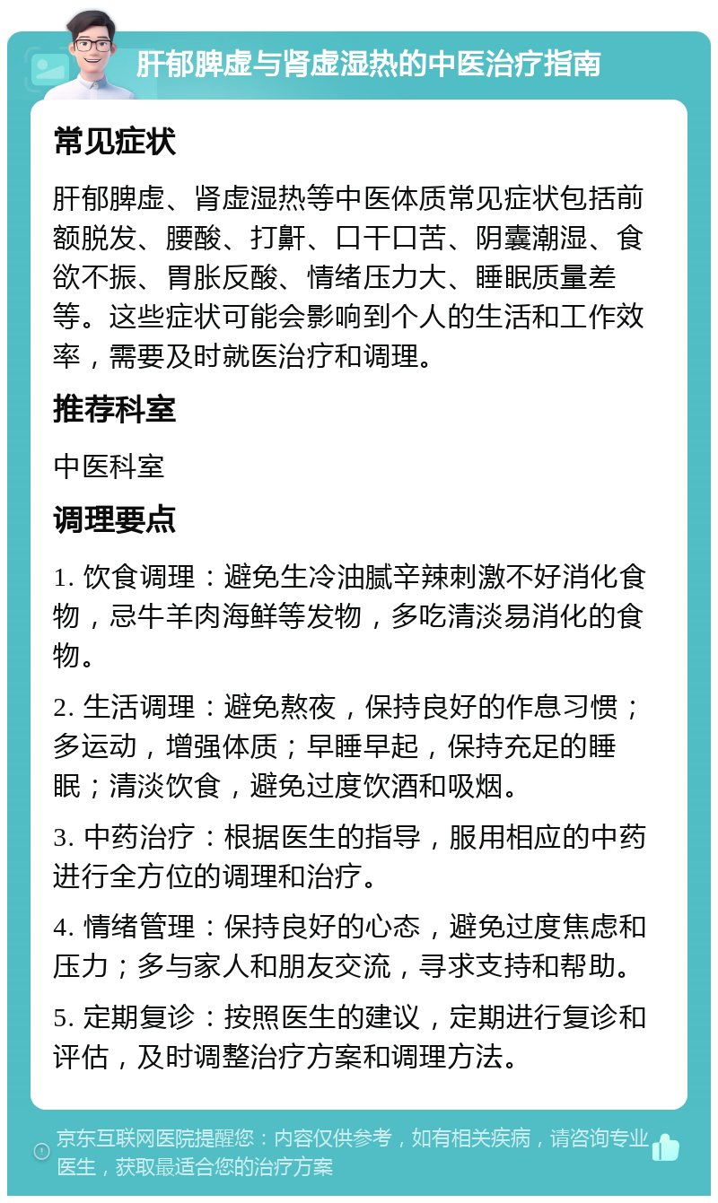 肝郁脾虚与肾虚湿热的中医治疗指南 常见症状 肝郁脾虚、肾虚湿热等中医体质常见症状包括前额脱发、腰酸、打鼾、口干口苦、阴囊潮湿、食欲不振、胃胀反酸、情绪压力大、睡眠质量差等。这些症状可能会影响到个人的生活和工作效率，需要及时就医治疗和调理。 推荐科室 中医科室 调理要点 1. 饮食调理：避免生冷油腻辛辣刺激不好消化食物，忌牛羊肉海鲜等发物，多吃清淡易消化的食物。 2. 生活调理：避免熬夜，保持良好的作息习惯；多运动，增强体质；早睡早起，保持充足的睡眠；清淡饮食，避免过度饮酒和吸烟。 3. 中药治疗：根据医生的指导，服用相应的中药进行全方位的调理和治疗。 4. 情绪管理：保持良好的心态，避免过度焦虑和压力；多与家人和朋友交流，寻求支持和帮助。 5. 定期复诊：按照医生的建议，定期进行复诊和评估，及时调整治疗方案和调理方法。