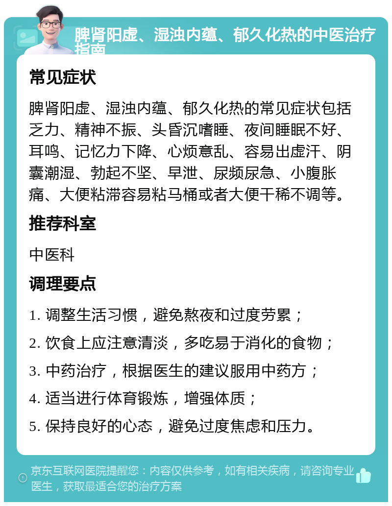 脾肾阳虚、湿浊内蕴、郁久化热的中医治疗指南 常见症状 脾肾阳虚、湿浊内蕴、郁久化热的常见症状包括乏力、精神不振、头昏沉嗜睡、夜间睡眠不好、耳鸣、记忆力下降、心烦意乱、容易出虚汗、阴囊潮湿、勃起不坚、早泄、尿频尿急、小腹胀痛、大便粘滞容易粘马桶或者大便干稀不调等。 推荐科室 中医科 调理要点 1. 调整生活习惯，避免熬夜和过度劳累； 2. 饮食上应注意清淡，多吃易于消化的食物； 3. 中药治疗，根据医生的建议服用中药方； 4. 适当进行体育锻炼，增强体质； 5. 保持良好的心态，避免过度焦虑和压力。