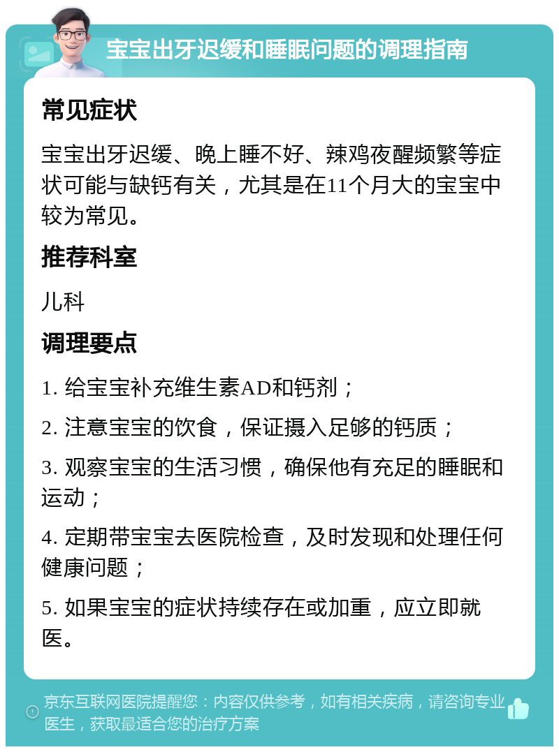 宝宝出牙迟缓和睡眠问题的调理指南 常见症状 宝宝出牙迟缓、晚上睡不好、辣鸡夜醒频繁等症状可能与缺钙有关，尤其是在11个月大的宝宝中较为常见。 推荐科室 儿科 调理要点 1. 给宝宝补充维生素AD和钙剂； 2. 注意宝宝的饮食，保证摄入足够的钙质； 3. 观察宝宝的生活习惯，确保他有充足的睡眠和运动； 4. 定期带宝宝去医院检查，及时发现和处理任何健康问题； 5. 如果宝宝的症状持续存在或加重，应立即就医。