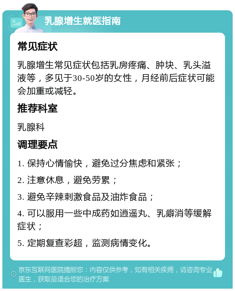 乳腺增生就医指南 常见症状 乳腺增生常见症状包括乳房疼痛、肿块、乳头溢液等，多见于30-50岁的女性，月经前后症状可能会加重或减轻。 推荐科室 乳腺科 调理要点 1. 保持心情愉快，避免过分焦虑和紧张； 2. 注意休息，避免劳累； 3. 避免辛辣刺激食品及油炸食品； 4. 可以服用一些中成药如逍遥丸、乳癖消等缓解症状； 5. 定期复查彩超，监测病情变化。