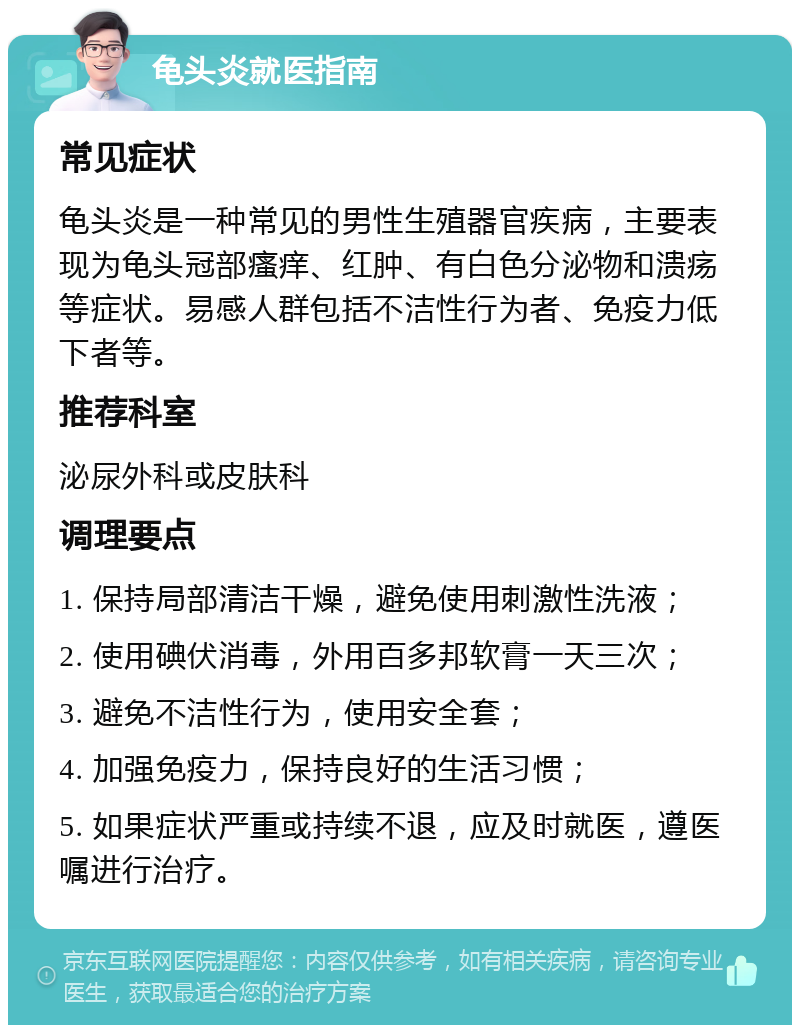 龟头炎就医指南 常见症状 龟头炎是一种常见的男性生殖器官疾病，主要表现为龟头冠部瘙痒、红肿、有白色分泌物和溃疡等症状。易感人群包括不洁性行为者、免疫力低下者等。 推荐科室 泌尿外科或皮肤科 调理要点 1. 保持局部清洁干燥，避免使用刺激性洗液； 2. 使用碘伏消毒，外用百多邦软膏一天三次； 3. 避免不洁性行为，使用安全套； 4. 加强免疫力，保持良好的生活习惯； 5. 如果症状严重或持续不退，应及时就医，遵医嘱进行治疗。