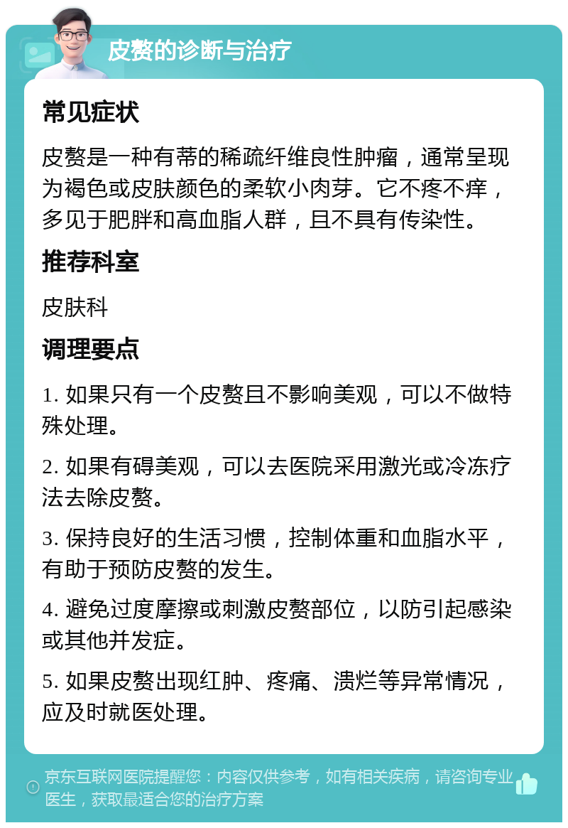 皮赘的诊断与治疗 常见症状 皮赘是一种有蒂的稀疏纤维良性肿瘤，通常呈现为褐色或皮肤颜色的柔软小肉芽。它不疼不痒，多见于肥胖和高血脂人群，且不具有传染性。 推荐科室 皮肤科 调理要点 1. 如果只有一个皮赘且不影响美观，可以不做特殊处理。 2. 如果有碍美观，可以去医院采用激光或冷冻疗法去除皮赘。 3. 保持良好的生活习惯，控制体重和血脂水平，有助于预防皮赘的发生。 4. 避免过度摩擦或刺激皮赘部位，以防引起感染或其他并发症。 5. 如果皮赘出现红肿、疼痛、溃烂等异常情况，应及时就医处理。