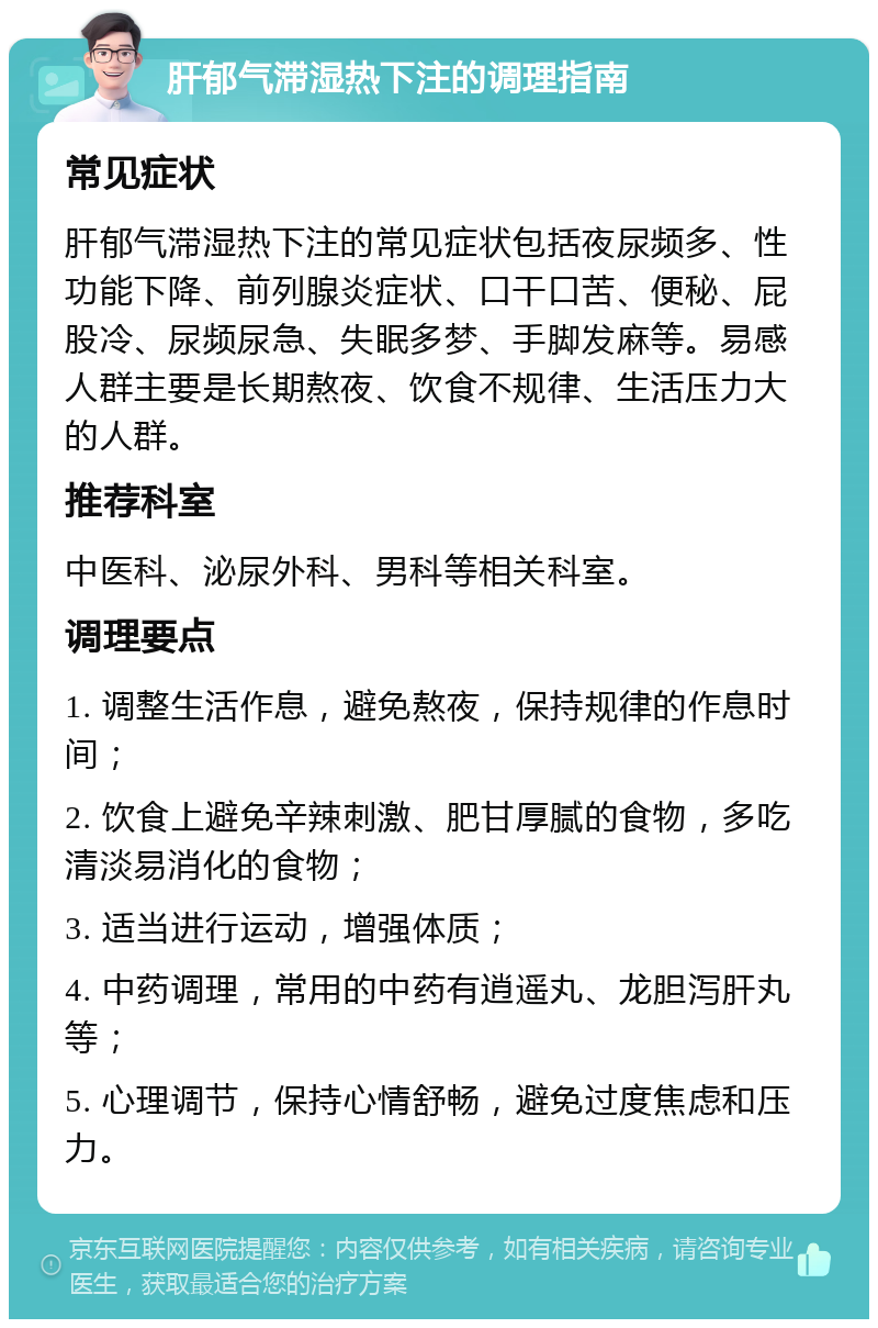 肝郁气滞湿热下注的调理指南 常见症状 肝郁气滞湿热下注的常见症状包括夜尿频多、性功能下降、前列腺炎症状、口干口苦、便秘、屁股冷、尿频尿急、失眠多梦、手脚发麻等。易感人群主要是长期熬夜、饮食不规律、生活压力大的人群。 推荐科室 中医科、泌尿外科、男科等相关科室。 调理要点 1. 调整生活作息，避免熬夜，保持规律的作息时间； 2. 饮食上避免辛辣刺激、肥甘厚腻的食物，多吃清淡易消化的食物； 3. 适当进行运动，增强体质； 4. 中药调理，常用的中药有逍遥丸、龙胆泻肝丸等； 5. 心理调节，保持心情舒畅，避免过度焦虑和压力。