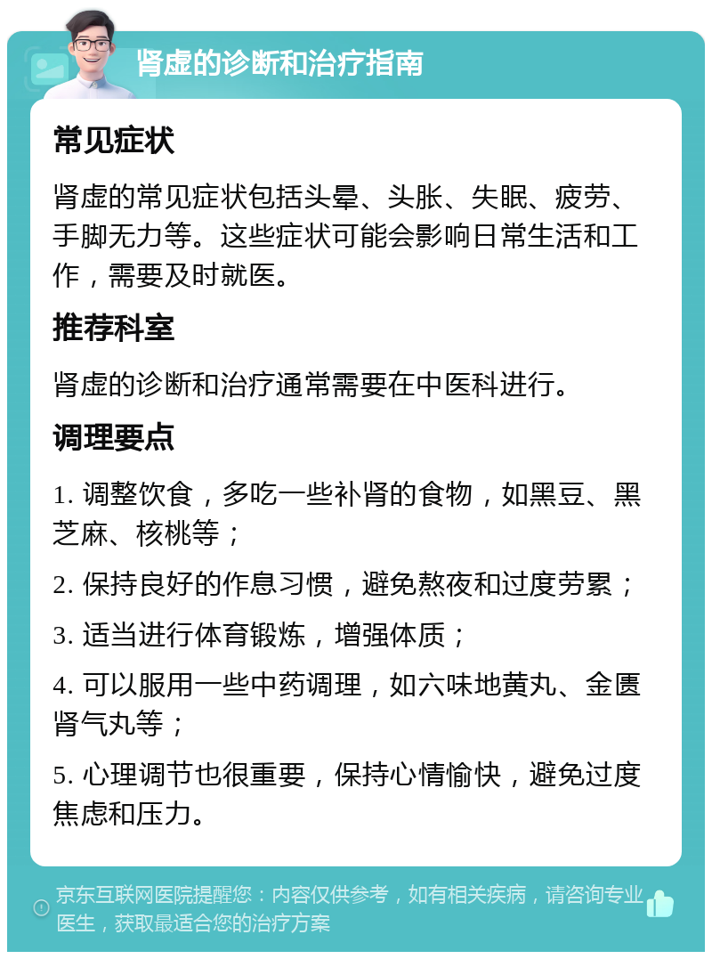 肾虚的诊断和治疗指南 常见症状 肾虚的常见症状包括头晕、头胀、失眠、疲劳、手脚无力等。这些症状可能会影响日常生活和工作，需要及时就医。 推荐科室 肾虚的诊断和治疗通常需要在中医科进行。 调理要点 1. 调整饮食，多吃一些补肾的食物，如黑豆、黑芝麻、核桃等； 2. 保持良好的作息习惯，避免熬夜和过度劳累； 3. 适当进行体育锻炼，增强体质； 4. 可以服用一些中药调理，如六味地黄丸、金匮肾气丸等； 5. 心理调节也很重要，保持心情愉快，避免过度焦虑和压力。