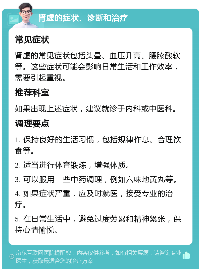 肾虚的症状、诊断和治疗 常见症状 肾虚的常见症状包括头晕、血压升高、腰膝酸软等。这些症状可能会影响日常生活和工作效率，需要引起重视。 推荐科室 如果出现上述症状，建议就诊于内科或中医科。 调理要点 1. 保持良好的生活习惯，包括规律作息、合理饮食等。 2. 适当进行体育锻炼，增强体质。 3. 可以服用一些中药调理，例如六味地黄丸等。 4. 如果症状严重，应及时就医，接受专业的治疗。 5. 在日常生活中，避免过度劳累和精神紧张，保持心情愉悦。