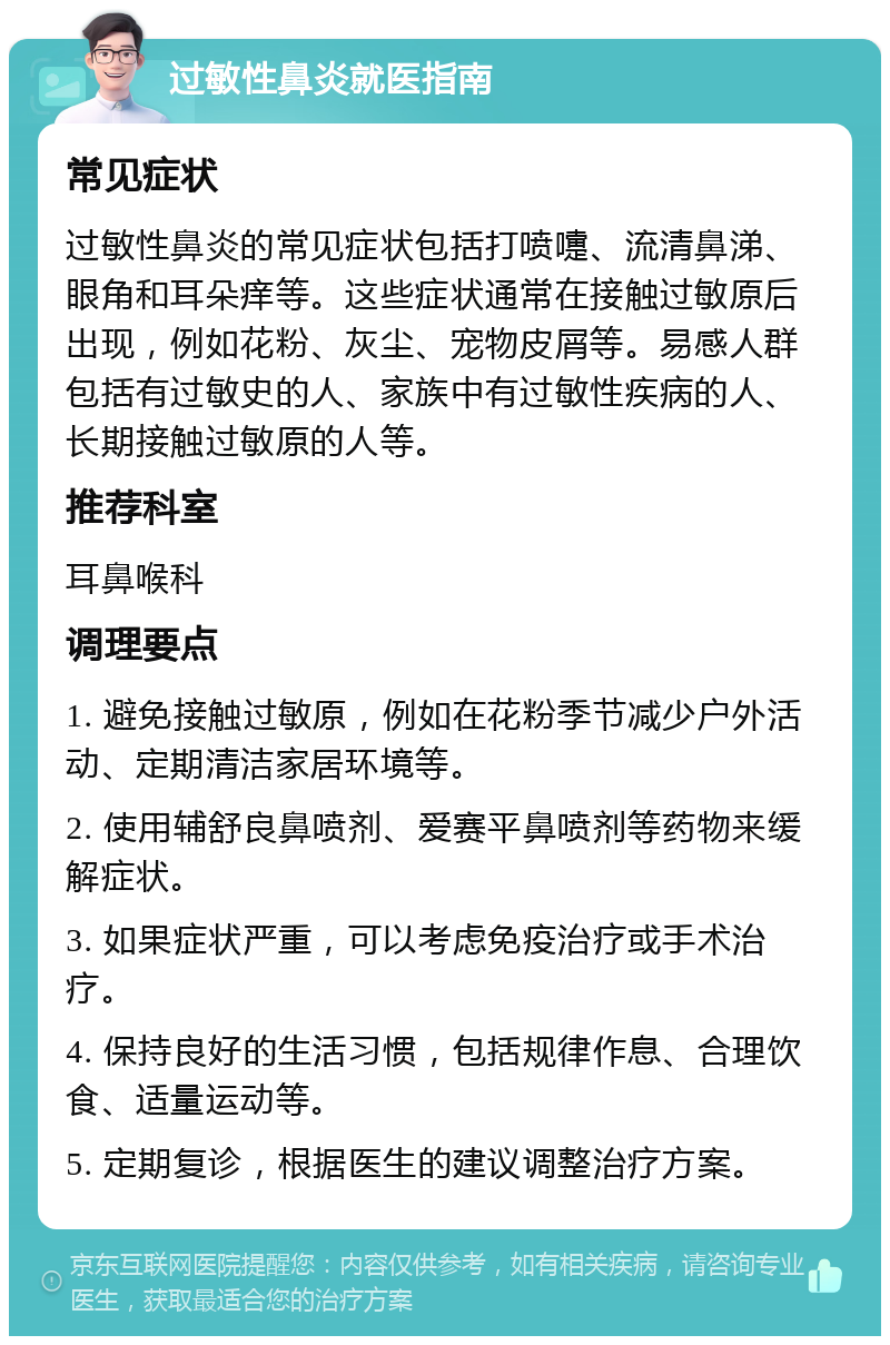 过敏性鼻炎就医指南 常见症状 过敏性鼻炎的常见症状包括打喷嚏、流清鼻涕、眼角和耳朵痒等。这些症状通常在接触过敏原后出现，例如花粉、灰尘、宠物皮屑等。易感人群包括有过敏史的人、家族中有过敏性疾病的人、长期接触过敏原的人等。 推荐科室 耳鼻喉科 调理要点 1. 避免接触过敏原，例如在花粉季节减少户外活动、定期清洁家居环境等。 2. 使用辅舒良鼻喷剂、爱赛平鼻喷剂等药物来缓解症状。 3. 如果症状严重，可以考虑免疫治疗或手术治疗。 4. 保持良好的生活习惯，包括规律作息、合理饮食、适量运动等。 5. 定期复诊，根据医生的建议调整治疗方案。