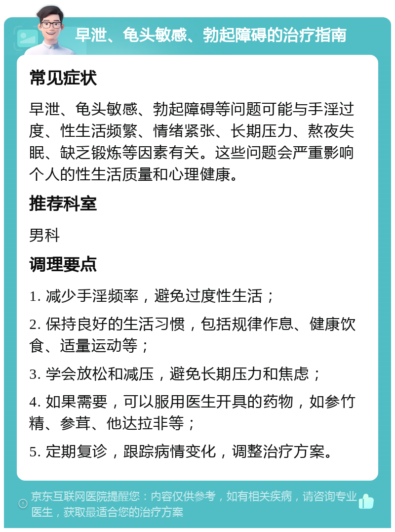 早泄、龟头敏感、勃起障碍的治疗指南 常见症状 早泄、龟头敏感、勃起障碍等问题可能与手淫过度、性生活频繁、情绪紧张、长期压力、熬夜失眠、缺乏锻炼等因素有关。这些问题会严重影响个人的性生活质量和心理健康。 推荐科室 男科 调理要点 1. 减少手淫频率，避免过度性生活； 2. 保持良好的生活习惯，包括规律作息、健康饮食、适量运动等； 3. 学会放松和减压，避免长期压力和焦虑； 4. 如果需要，可以服用医生开具的药物，如参竹精、参茸、他达拉非等； 5. 定期复诊，跟踪病情变化，调整治疗方案。