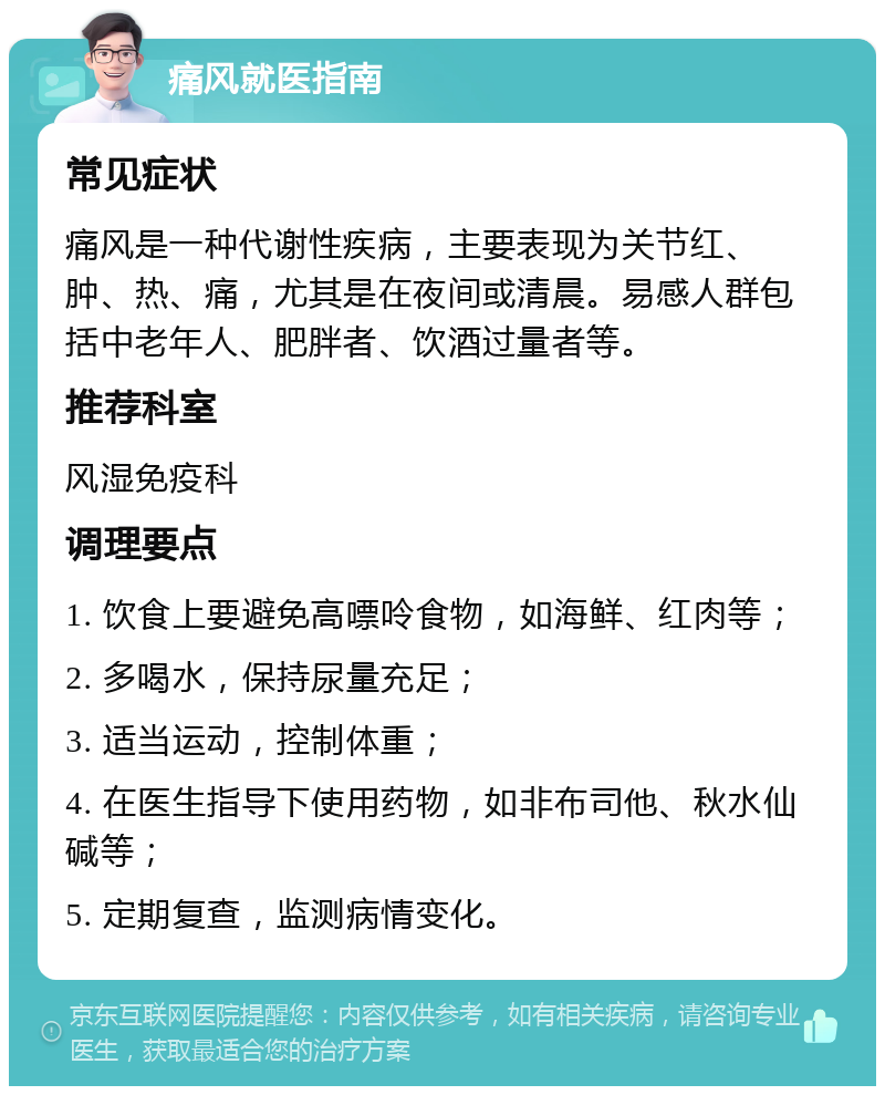 痛风就医指南 常见症状 痛风是一种代谢性疾病，主要表现为关节红、肿、热、痛，尤其是在夜间或清晨。易感人群包括中老年人、肥胖者、饮酒过量者等。 推荐科室 风湿免疫科 调理要点 1. 饮食上要避免高嘌呤食物，如海鲜、红肉等； 2. 多喝水，保持尿量充足； 3. 适当运动，控制体重； 4. 在医生指导下使用药物，如非布司他、秋水仙碱等； 5. 定期复查，监测病情变化。