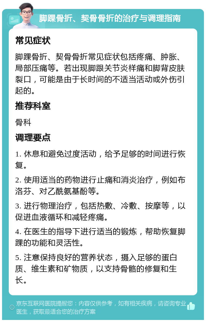 脚踝骨折、契骨骨折的治疗与调理指南 常见症状 脚踝骨折、契骨骨折常见症状包括疼痛、肿胀、局部压痛等。若出现脚跟关节炎样痛和脚背皮肤裂口，可能是由于长时间的不适当活动或外伤引起的。 推荐科室 骨科 调理要点 1. 休息和避免过度活动，给予足够的时间进行恢复。 2. 使用适当的药物进行止痛和消炎治疗，例如布洛芬、对乙酰氨基酚等。 3. 进行物理治疗，包括热敷、冷敷、按摩等，以促进血液循环和减轻疼痛。 4. 在医生的指导下进行适当的锻炼，帮助恢复脚踝的功能和灵活性。 5. 注意保持良好的营养状态，摄入足够的蛋白质、维生素和矿物质，以支持骨骼的修复和生长。