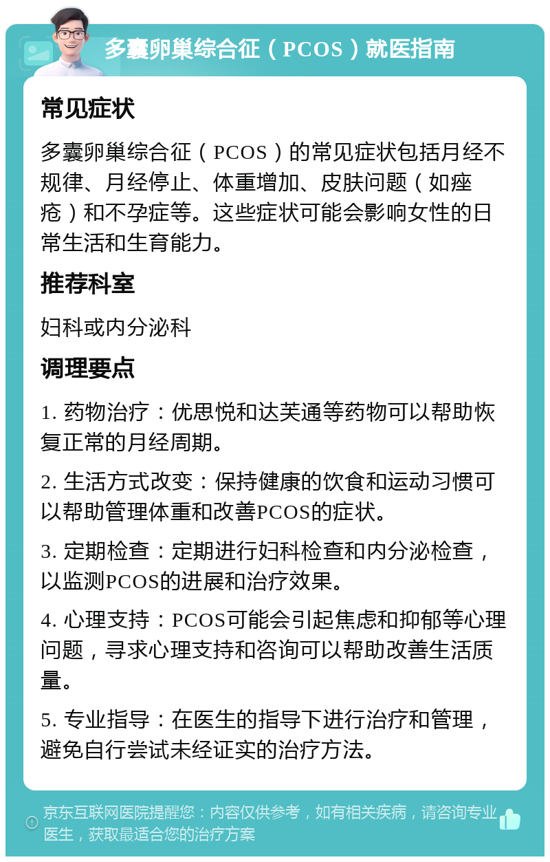 多囊卵巢综合征（PCOS）就医指南 常见症状 多囊卵巢综合征（PCOS）的常见症状包括月经不规律、月经停止、体重增加、皮肤问题（如痤疮）和不孕症等。这些症状可能会影响女性的日常生活和生育能力。 推荐科室 妇科或内分泌科 调理要点 1. 药物治疗：优思悦和达芙通等药物可以帮助恢复正常的月经周期。 2. 生活方式改变：保持健康的饮食和运动习惯可以帮助管理体重和改善PCOS的症状。 3. 定期检查：定期进行妇科检查和内分泌检查，以监测PCOS的进展和治疗效果。 4. 心理支持：PCOS可能会引起焦虑和抑郁等心理问题，寻求心理支持和咨询可以帮助改善生活质量。 5. 专业指导：在医生的指导下进行治疗和管理，避免自行尝试未经证实的治疗方法。