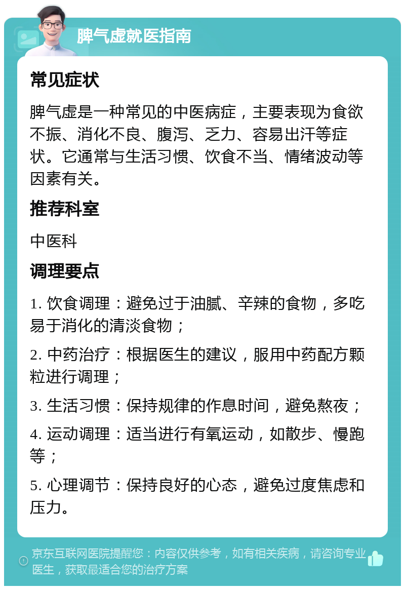 脾气虚就医指南 常见症状 脾气虚是一种常见的中医病症，主要表现为食欲不振、消化不良、腹泻、乏力、容易出汗等症状。它通常与生活习惯、饮食不当、情绪波动等因素有关。 推荐科室 中医科 调理要点 1. 饮食调理：避免过于油腻、辛辣的食物，多吃易于消化的清淡食物； 2. 中药治疗：根据医生的建议，服用中药配方颗粒进行调理； 3. 生活习惯：保持规律的作息时间，避免熬夜； 4. 运动调理：适当进行有氧运动，如散步、慢跑等； 5. 心理调节：保持良好的心态，避免过度焦虑和压力。