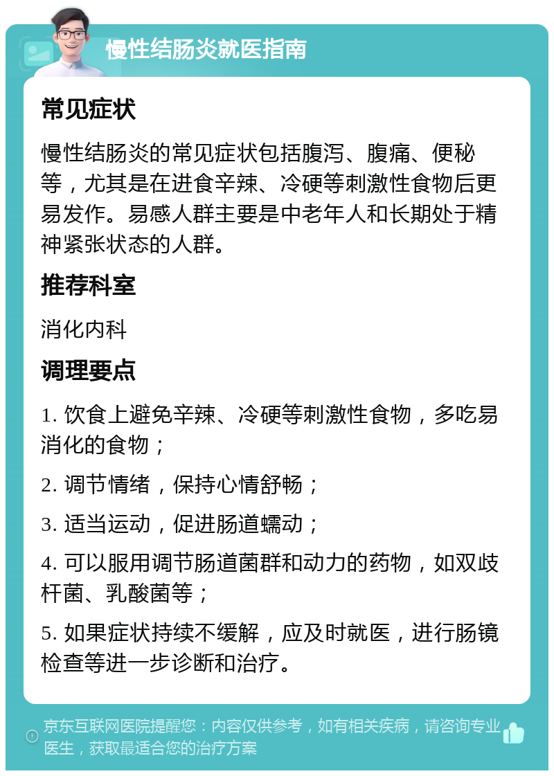 慢性结肠炎就医指南 常见症状 慢性结肠炎的常见症状包括腹泻、腹痛、便秘等，尤其是在进食辛辣、冷硬等刺激性食物后更易发作。易感人群主要是中老年人和长期处于精神紧张状态的人群。 推荐科室 消化内科 调理要点 1. 饮食上避免辛辣、冷硬等刺激性食物，多吃易消化的食物； 2. 调节情绪，保持心情舒畅； 3. 适当运动，促进肠道蠕动； 4. 可以服用调节肠道菌群和动力的药物，如双歧杆菌、乳酸菌等； 5. 如果症状持续不缓解，应及时就医，进行肠镜检查等进一步诊断和治疗。