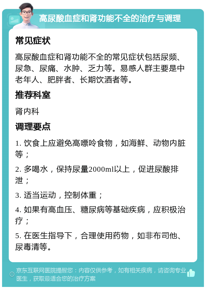 高尿酸血症和肾功能不全的治疗与调理 常见症状 高尿酸血症和肾功能不全的常见症状包括尿频、尿急、尿痛、水肿、乏力等。易感人群主要是中老年人、肥胖者、长期饮酒者等。 推荐科室 肾内科 调理要点 1. 饮食上应避免高嘌呤食物，如海鲜、动物内脏等； 2. 多喝水，保持尿量2000ml以上，促进尿酸排泄； 3. 适当运动，控制体重； 4. 如果有高血压、糖尿病等基础疾病，应积极治疗； 5. 在医生指导下，合理使用药物，如非布司他、尿毒清等。