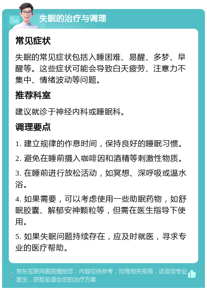 失眠的治疗与调理 常见症状 失眠的常见症状包括入睡困难、易醒、多梦、早醒等。这些症状可能会导致白天疲劳、注意力不集中、情绪波动等问题。 推荐科室 建议就诊于神经内科或睡眠科。 调理要点 1. 建立规律的作息时间，保持良好的睡眠习惯。 2. 避免在睡前摄入咖啡因和酒精等刺激性物质。 3. 在睡前进行放松活动，如冥想、深呼吸或温水浴。 4. 如果需要，可以考虑使用一些助眠药物，如舒眠胶囊、解郁安神颗粒等，但需在医生指导下使用。 5. 如果失眠问题持续存在，应及时就医，寻求专业的医疗帮助。