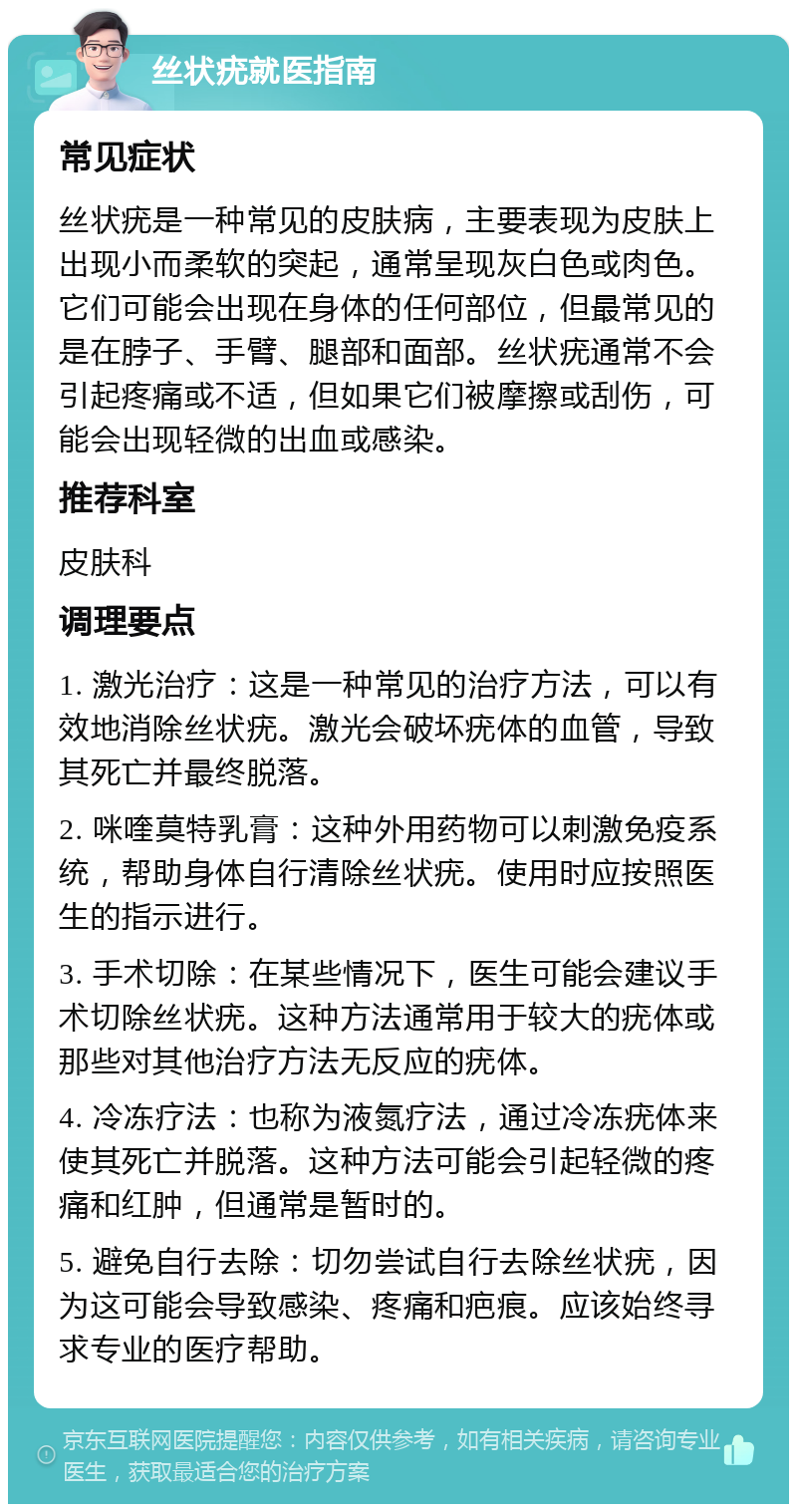 丝状疣就医指南 常见症状 丝状疣是一种常见的皮肤病，主要表现为皮肤上出现小而柔软的突起，通常呈现灰白色或肉色。它们可能会出现在身体的任何部位，但最常见的是在脖子、手臂、腿部和面部。丝状疣通常不会引起疼痛或不适，但如果它们被摩擦或刮伤，可能会出现轻微的出血或感染。 推荐科室 皮肤科 调理要点 1. 激光治疗：这是一种常见的治疗方法，可以有效地消除丝状疣。激光会破坏疣体的血管，导致其死亡并最终脱落。 2. 咪喹莫特乳膏：这种外用药物可以刺激免疫系统，帮助身体自行清除丝状疣。使用时应按照医生的指示进行。 3. 手术切除：在某些情况下，医生可能会建议手术切除丝状疣。这种方法通常用于较大的疣体或那些对其他治疗方法无反应的疣体。 4. 冷冻疗法：也称为液氮疗法，通过冷冻疣体来使其死亡并脱落。这种方法可能会引起轻微的疼痛和红肿，但通常是暂时的。 5. 避免自行去除：切勿尝试自行去除丝状疣，因为这可能会导致感染、疼痛和疤痕。应该始终寻求专业的医疗帮助。