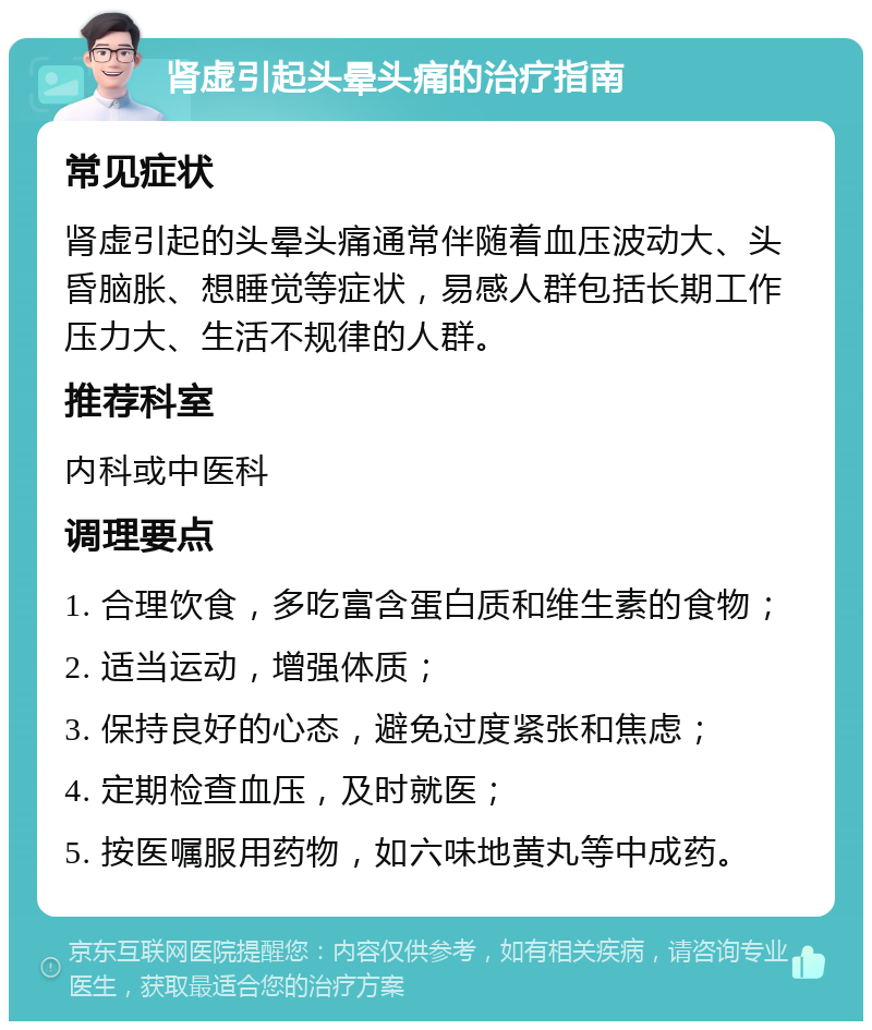 肾虚引起头晕头痛的治疗指南 常见症状 肾虚引起的头晕头痛通常伴随着血压波动大、头昏脑胀、想睡觉等症状，易感人群包括长期工作压力大、生活不规律的人群。 推荐科室 内科或中医科 调理要点 1. 合理饮食，多吃富含蛋白质和维生素的食物； 2. 适当运动，增强体质； 3. 保持良好的心态，避免过度紧张和焦虑； 4. 定期检查血压，及时就医； 5. 按医嘱服用药物，如六味地黄丸等中成药。