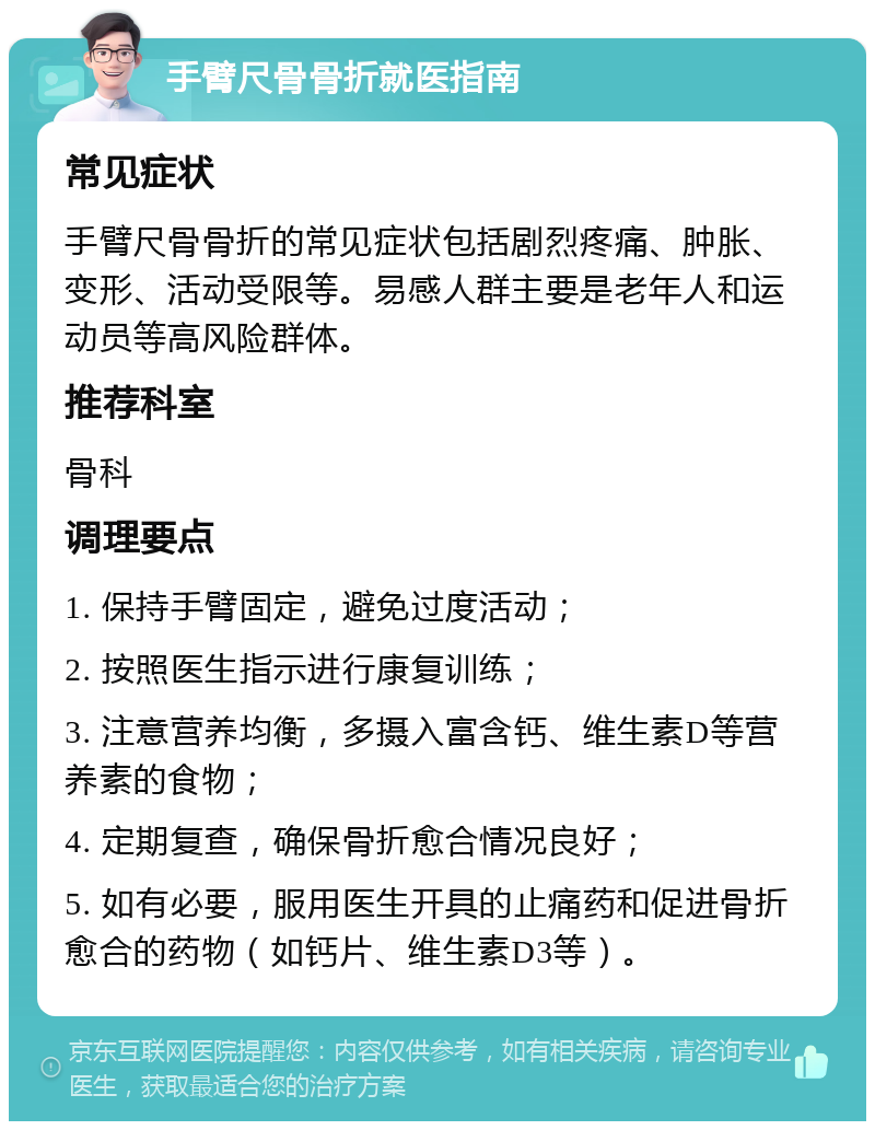 手臂尺骨骨折就医指南 常见症状 手臂尺骨骨折的常见症状包括剧烈疼痛、肿胀、变形、活动受限等。易感人群主要是老年人和运动员等高风险群体。 推荐科室 骨科 调理要点 1. 保持手臂固定，避免过度活动； 2. 按照医生指示进行康复训练； 3. 注意营养均衡，多摄入富含钙、维生素D等营养素的食物； 4. 定期复查，确保骨折愈合情况良好； 5. 如有必要，服用医生开具的止痛药和促进骨折愈合的药物（如钙片、维生素D3等）。