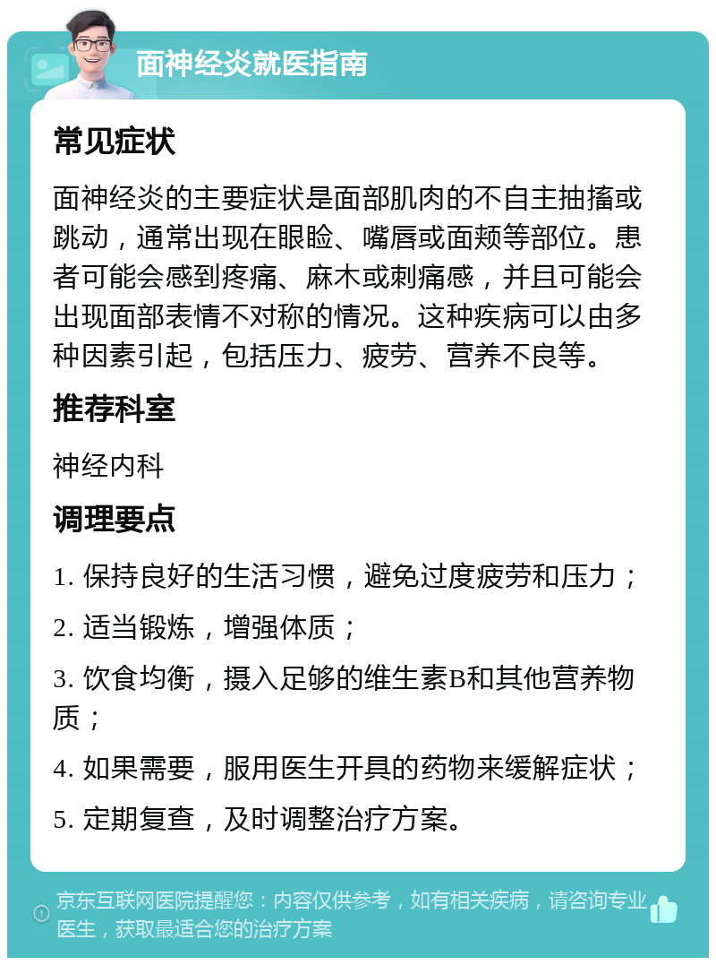 面神经炎就医指南 常见症状 面神经炎的主要症状是面部肌肉的不自主抽搐或跳动，通常出现在眼睑、嘴唇或面颊等部位。患者可能会感到疼痛、麻木或刺痛感，并且可能会出现面部表情不对称的情况。这种疾病可以由多种因素引起，包括压力、疲劳、营养不良等。 推荐科室 神经内科 调理要点 1. 保持良好的生活习惯，避免过度疲劳和压力； 2. 适当锻炼，增强体质； 3. 饮食均衡，摄入足够的维生素B和其他营养物质； 4. 如果需要，服用医生开具的药物来缓解症状； 5. 定期复查，及时调整治疗方案。