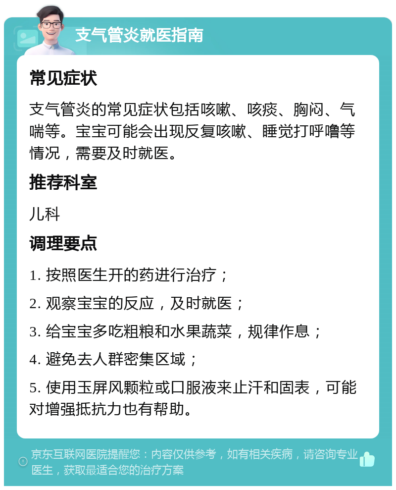 支气管炎就医指南 常见症状 支气管炎的常见症状包括咳嗽、咳痰、胸闷、气喘等。宝宝可能会出现反复咳嗽、睡觉打呼噜等情况，需要及时就医。 推荐科室 儿科 调理要点 1. 按照医生开的药进行治疗； 2. 观察宝宝的反应，及时就医； 3. 给宝宝多吃粗粮和水果蔬菜，规律作息； 4. 避免去人群密集区域； 5. 使用玉屏风颗粒或口服液来止汗和固表，可能对增强抵抗力也有帮助。