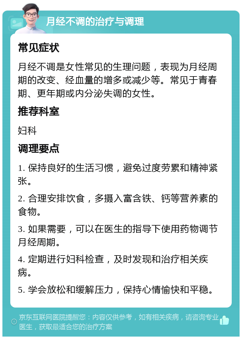 月经不调的治疗与调理 常见症状 月经不调是女性常见的生理问题，表现为月经周期的改变、经血量的增多或减少等。常见于青春期、更年期或内分泌失调的女性。 推荐科室 妇科 调理要点 1. 保持良好的生活习惯，避免过度劳累和精神紧张。 2. 合理安排饮食，多摄入富含铁、钙等营养素的食物。 3. 如果需要，可以在医生的指导下使用药物调节月经周期。 4. 定期进行妇科检查，及时发现和治疗相关疾病。 5. 学会放松和缓解压力，保持心情愉快和平稳。