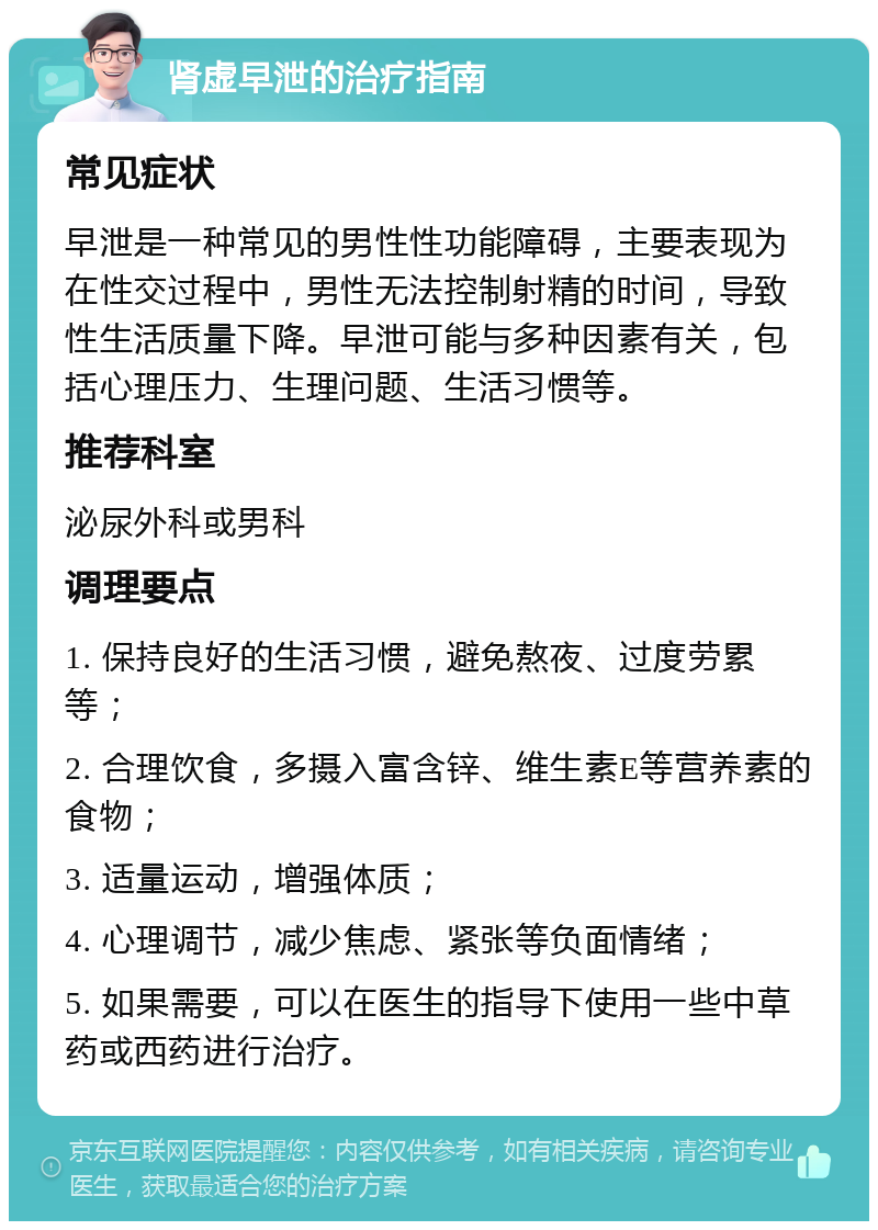 肾虚早泄的治疗指南 常见症状 早泄是一种常见的男性性功能障碍，主要表现为在性交过程中，男性无法控制射精的时间，导致性生活质量下降。早泄可能与多种因素有关，包括心理压力、生理问题、生活习惯等。 推荐科室 泌尿外科或男科 调理要点 1. 保持良好的生活习惯，避免熬夜、过度劳累等； 2. 合理饮食，多摄入富含锌、维生素E等营养素的食物； 3. 适量运动，增强体质； 4. 心理调节，减少焦虑、紧张等负面情绪； 5. 如果需要，可以在医生的指导下使用一些中草药或西药进行治疗。