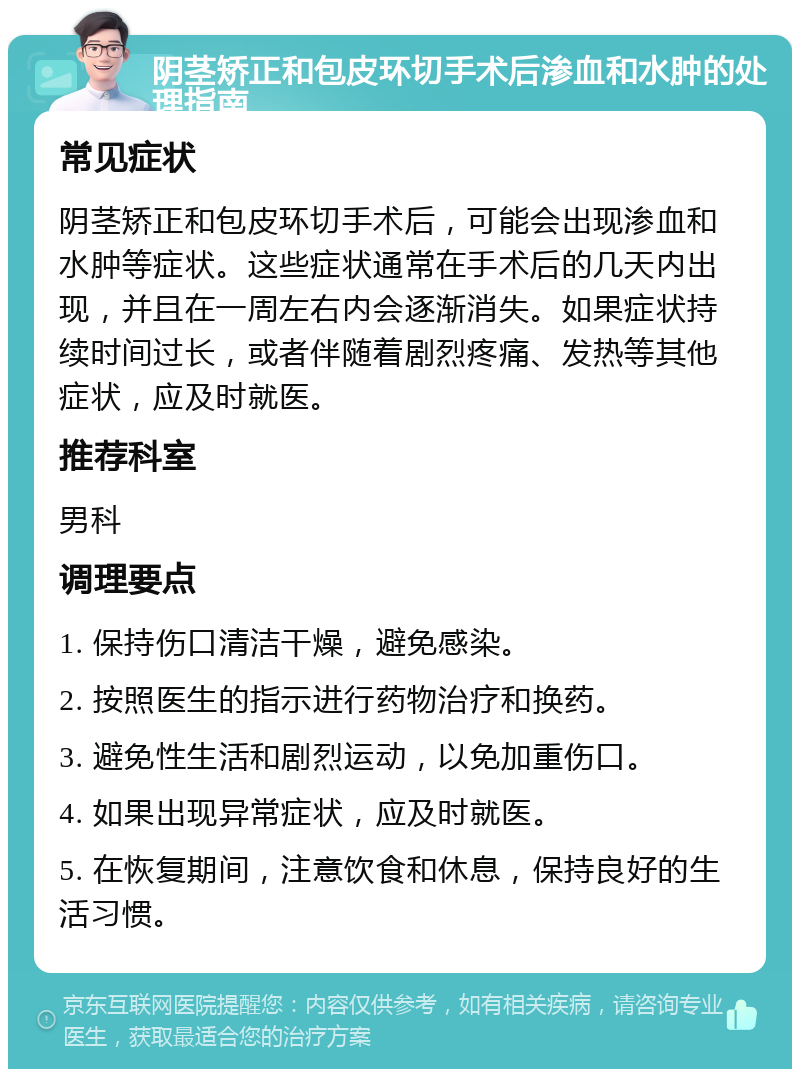 阴茎矫正和包皮环切手术后渗血和水肿的处理指南 常见症状 阴茎矫正和包皮环切手术后，可能会出现渗血和水肿等症状。这些症状通常在手术后的几天内出现，并且在一周左右内会逐渐消失。如果症状持续时间过长，或者伴随着剧烈疼痛、发热等其他症状，应及时就医。 推荐科室 男科 调理要点 1. 保持伤口清洁干燥，避免感染。 2. 按照医生的指示进行药物治疗和换药。 3. 避免性生活和剧烈运动，以免加重伤口。 4. 如果出现异常症状，应及时就医。 5. 在恢复期间，注意饮食和休息，保持良好的生活习惯。