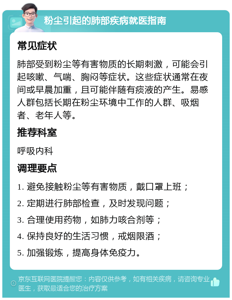 粉尘引起的肺部疾病就医指南 常见症状 肺部受到粉尘等有害物质的长期刺激，可能会引起咳嗽、气喘、胸闷等症状。这些症状通常在夜间或早晨加重，且可能伴随有痰液的产生。易感人群包括长期在粉尘环境中工作的人群、吸烟者、老年人等。 推荐科室 呼吸内科 调理要点 1. 避免接触粉尘等有害物质，戴口罩上班； 2. 定期进行肺部检查，及时发现问题； 3. 合理使用药物，如肺力咳合剂等； 4. 保持良好的生活习惯，戒烟限酒； 5. 加强锻炼，提高身体免疫力。