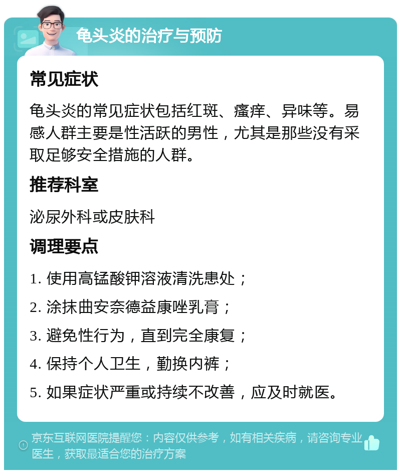 龟头炎的治疗与预防 常见症状 龟头炎的常见症状包括红斑、瘙痒、异味等。易感人群主要是性活跃的男性，尤其是那些没有采取足够安全措施的人群。 推荐科室 泌尿外科或皮肤科 调理要点 1. 使用高锰酸钾溶液清洗患处； 2. 涂抹曲安奈德益康唑乳膏； 3. 避免性行为，直到完全康复； 4. 保持个人卫生，勤换内裤； 5. 如果症状严重或持续不改善，应及时就医。