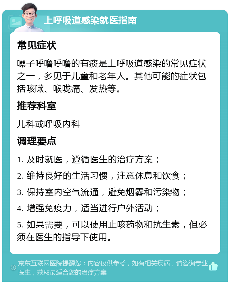 上呼吸道感染就医指南 常见症状 嗓子呼噜呼噜的有痰是上呼吸道感染的常见症状之一，多见于儿童和老年人。其他可能的症状包括咳嗽、喉咙痛、发热等。 推荐科室 儿科或呼吸内科 调理要点 1. 及时就医，遵循医生的治疗方案； 2. 维持良好的生活习惯，注意休息和饮食； 3. 保持室内空气流通，避免烟雾和污染物； 4. 增强免疫力，适当进行户外活动； 5. 如果需要，可以使用止咳药物和抗生素，但必须在医生的指导下使用。