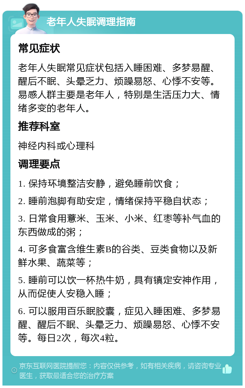 老年人失眠调理指南 常见症状 老年人失眠常见症状包括入睡困难、多梦易醒、醒后不眠、头晕乏力、烦躁易怒、心悸不安等。易感人群主要是老年人，特别是生活压力大、情绪多变的老年人。 推荐科室 神经内科或心理科 调理要点 1. 保持环境整洁安静，避免睡前饮食； 2. 睡前泡脚有助安定，情绪保持平稳自状态； 3. 日常食用薏米、玉米、小米、红枣等补气血的东西做成的粥； 4. 可多食富含维生素B的谷类、豆类食物以及新鲜水果、蔬菜等； 5. 睡前可以饮一杯热牛奶，具有镇定安神作用，从而促使人安稳入睡； 6. 可以服用百乐眠胶囊，症见入睡困难、多梦易醒、醒后不眠、头晕乏力、烦躁易怒、心悸不安等。每日2次，每次4粒。