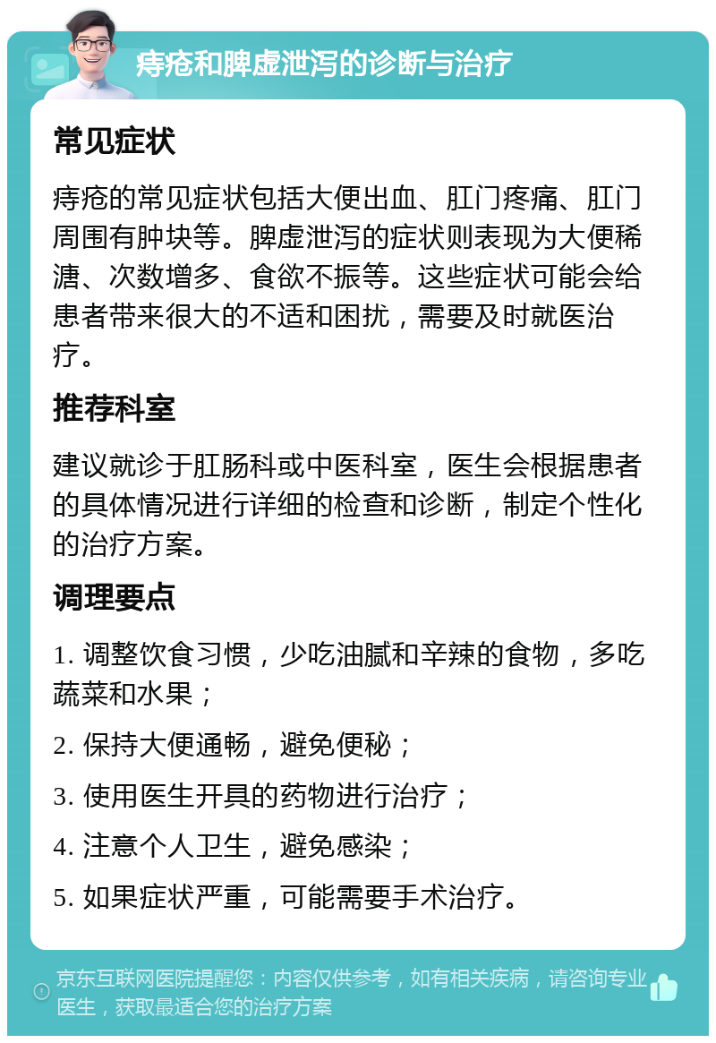 痔疮和脾虚泄泻的诊断与治疗 常见症状 痔疮的常见症状包括大便出血、肛门疼痛、肛门周围有肿块等。脾虚泄泻的症状则表现为大便稀溏、次数增多、食欲不振等。这些症状可能会给患者带来很大的不适和困扰，需要及时就医治疗。 推荐科室 建议就诊于肛肠科或中医科室，医生会根据患者的具体情况进行详细的检查和诊断，制定个性化的治疗方案。 调理要点 1. 调整饮食习惯，少吃油腻和辛辣的食物，多吃蔬菜和水果； 2. 保持大便通畅，避免便秘； 3. 使用医生开具的药物进行治疗； 4. 注意个人卫生，避免感染； 5. 如果症状严重，可能需要手术治疗。