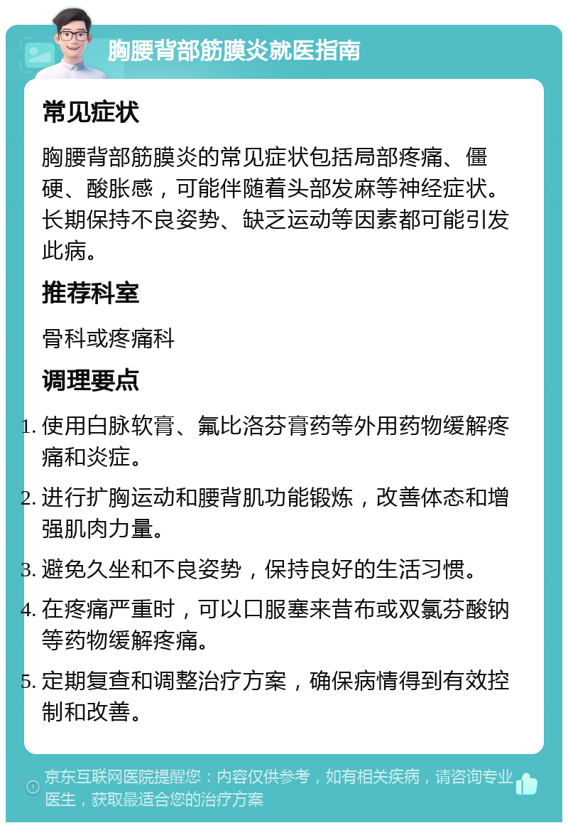 胸腰背部筋膜炎就医指南 常见症状 胸腰背部筋膜炎的常见症状包括局部疼痛、僵硬、酸胀感，可能伴随着头部发麻等神经症状。长期保持不良姿势、缺乏运动等因素都可能引发此病。 推荐科室 骨科或疼痛科 调理要点 使用白脉软膏、氟比洛芬膏药等外用药物缓解疼痛和炎症。 进行扩胸运动和腰背肌功能锻炼，改善体态和增强肌肉力量。 避免久坐和不良姿势，保持良好的生活习惯。 在疼痛严重时，可以口服塞来昔布或双氯芬酸钠等药物缓解疼痛。 定期复查和调整治疗方案，确保病情得到有效控制和改善。