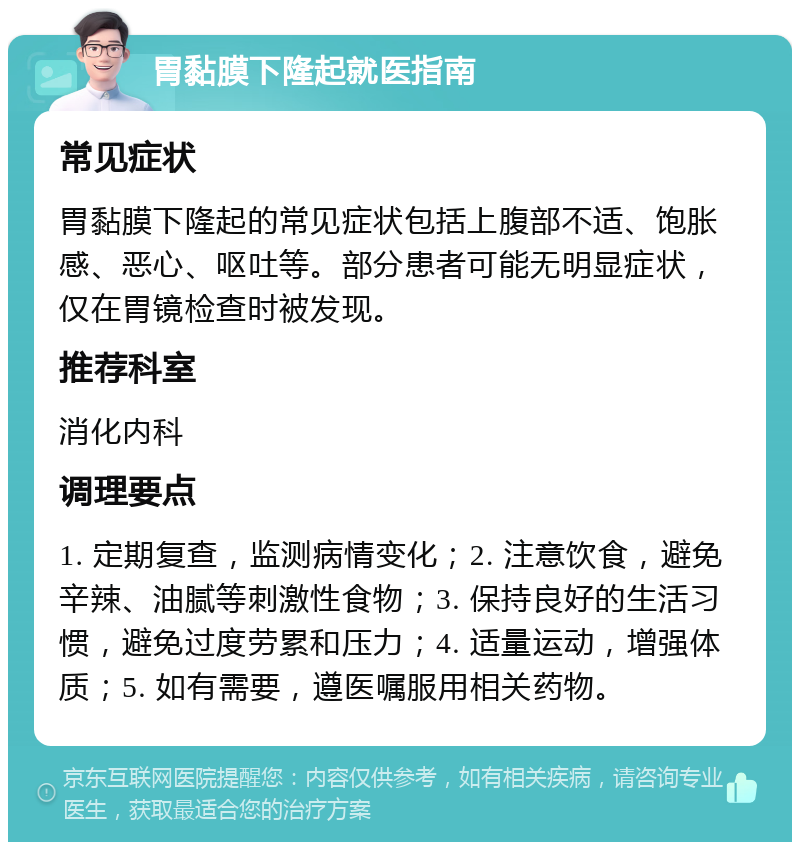 胃黏膜下隆起就医指南 常见症状 胃黏膜下隆起的常见症状包括上腹部不适、饱胀感、恶心、呕吐等。部分患者可能无明显症状，仅在胃镜检查时被发现。 推荐科室 消化内科 调理要点 1. 定期复查，监测病情变化；2. 注意饮食，避免辛辣、油腻等刺激性食物；3. 保持良好的生活习惯，避免过度劳累和压力；4. 适量运动，增强体质；5. 如有需要，遵医嘱服用相关药物。