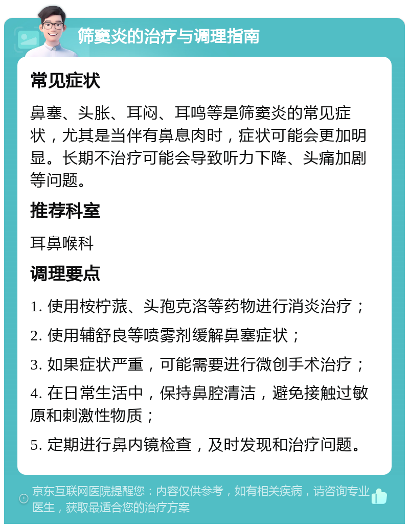 筛窦炎的治疗与调理指南 常见症状 鼻塞、头胀、耳闷、耳鸣等是筛窦炎的常见症状，尤其是当伴有鼻息肉时，症状可能会更加明显。长期不治疗可能会导致听力下降、头痛加剧等问题。 推荐科室 耳鼻喉科 调理要点 1. 使用桉柠蒎、头孢克洛等药物进行消炎治疗； 2. 使用辅舒良等喷雾剂缓解鼻塞症状； 3. 如果症状严重，可能需要进行微创手术治疗； 4. 在日常生活中，保持鼻腔清洁，避免接触过敏原和刺激性物质； 5. 定期进行鼻内镜检查，及时发现和治疗问题。