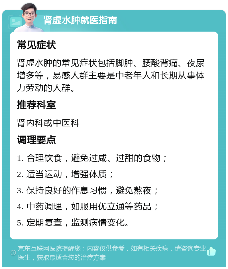 肾虚水肿就医指南 常见症状 肾虚水肿的常见症状包括脚肿、腰酸背痛、夜尿增多等，易感人群主要是中老年人和长期从事体力劳动的人群。 推荐科室 肾内科或中医科 调理要点 1. 合理饮食，避免过咸、过甜的食物； 2. 适当运动，增强体质； 3. 保持良好的作息习惯，避免熬夜； 4. 中药调理，如服用优立通等药品； 5. 定期复查，监测病情变化。